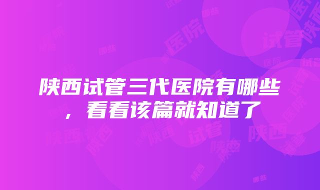 陕西试管三代医院有哪些，看看该篇就知道了