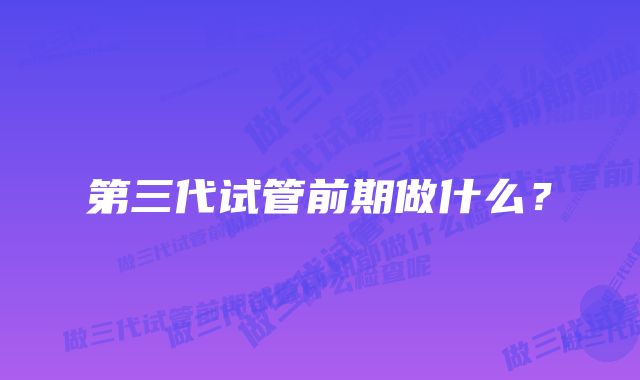 第三代试管前期做什么？