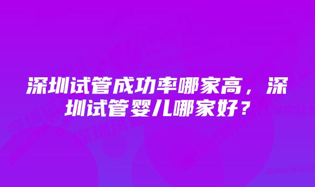 深圳试管成功率哪家高，深圳试管婴儿哪家好？