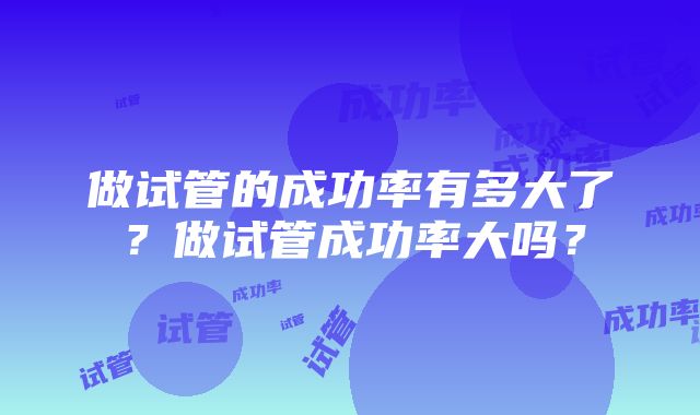 做试管的成功率有多大了？做试管成功率大吗？