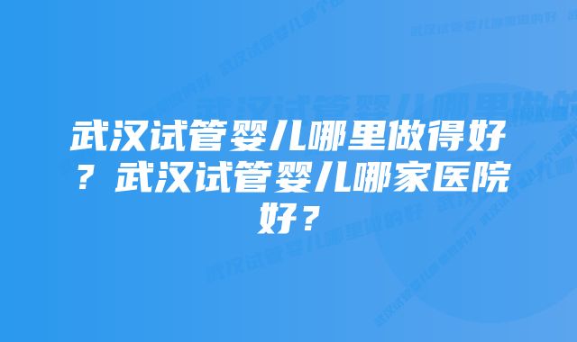 武汉试管婴儿哪里做得好？武汉试管婴儿哪家医院好？