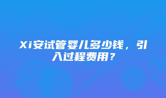 Xi安试管婴儿多少钱，引入过程费用？