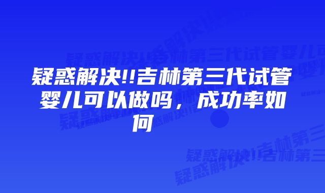 疑惑解决!!吉林第三代试管婴儿可以做吗，成功率如何    