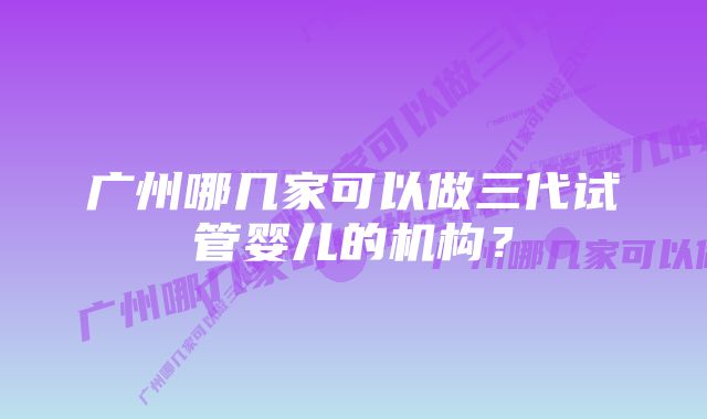 广州哪几家可以做三代试管婴儿的机构？