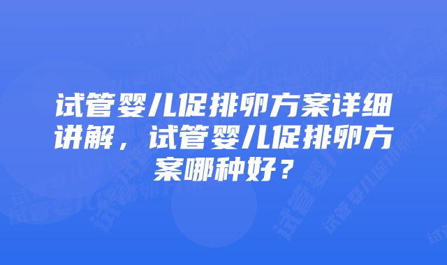 试管婴儿促排卵方案详细讲解，试管婴儿促排卵方案哪种好？