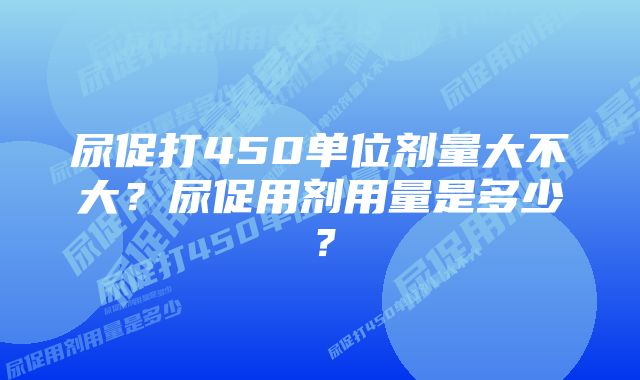 尿促打450单位剂量大不大？尿促用剂用量是多少？