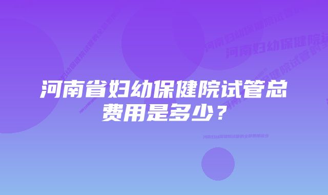 河南省妇幼保健院试管总费用是多少？