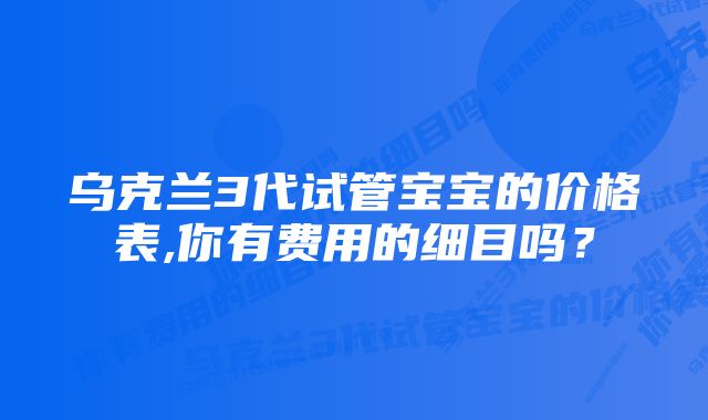 乌克兰3代试管宝宝的价格表,你有费用的细目吗？