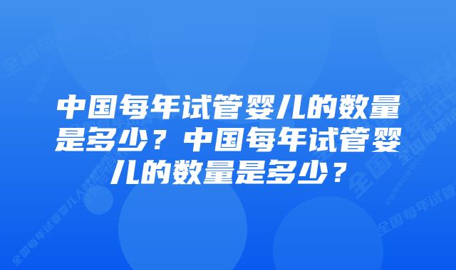 中国每年试管婴儿的数量是多少？中国每年试管婴儿的数量是多少？