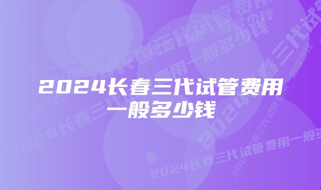 2024长春三代试管费用一般多少钱