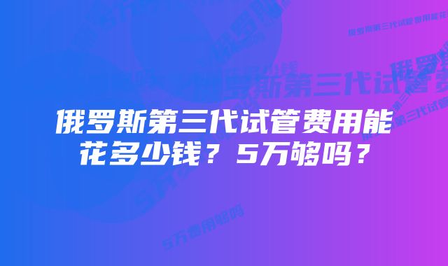 俄罗斯第三代试管费用能花多少钱？5万够吗？