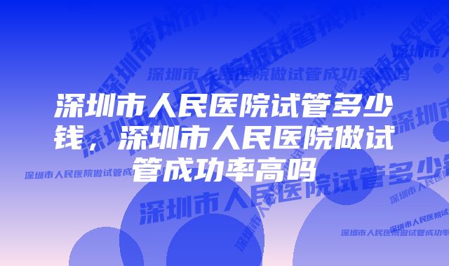 深圳市人民医院试管多少钱，深圳市人民医院做试管成功率高吗