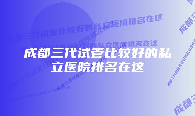 成都三代试管比较好的私立医院排名在这