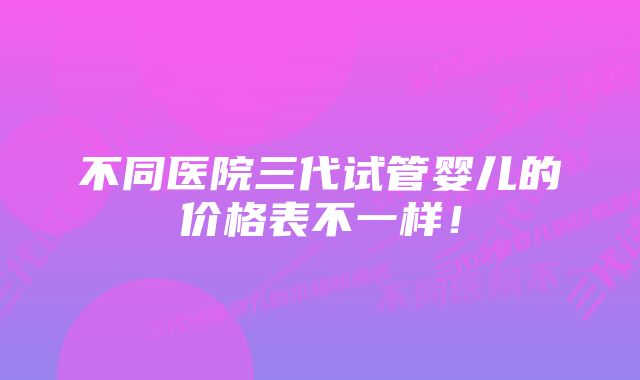 不同医院三代试管婴儿的价格表不一样！