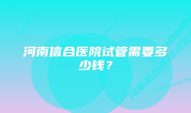 河南信合医院试管需要多少钱？