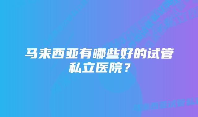 马来西亚有哪些好的试管私立医院？