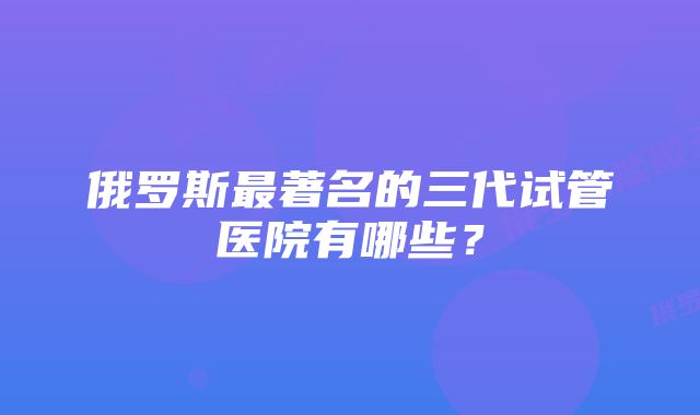 俄罗斯最著名的三代试管医院有哪些？