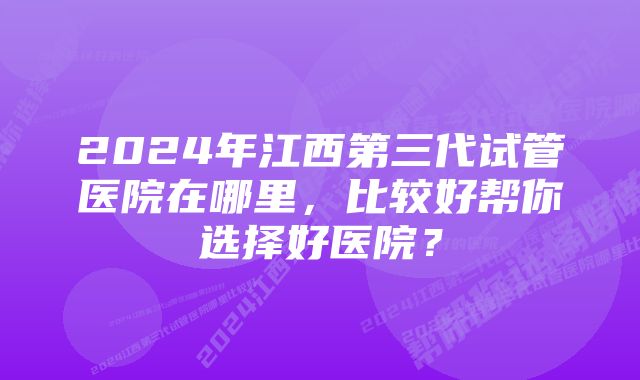 2024年江西第三代试管医院在哪里，比较好帮你选择好医院？