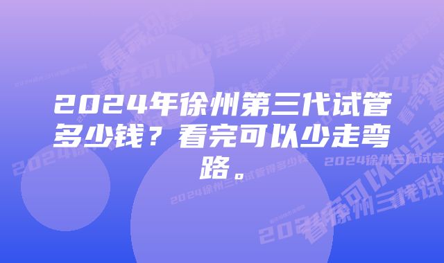 2024年徐州第三代试管多少钱？看完可以少走弯路。