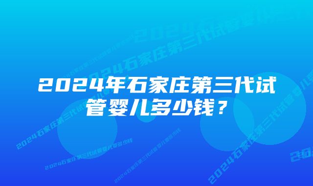 2024年石家庄第三代试管婴儿多少钱？