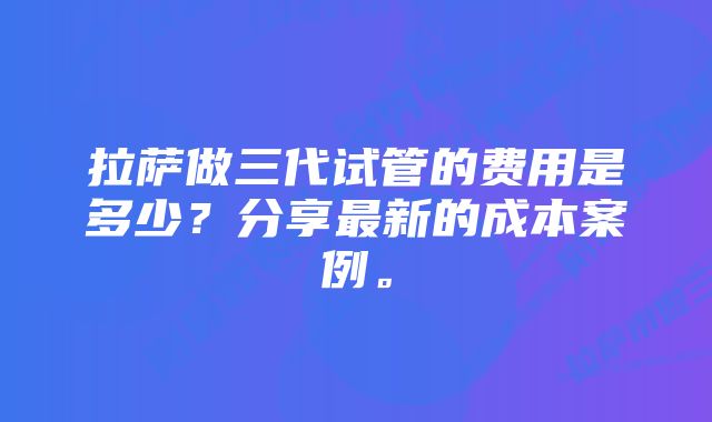 拉萨做三代试管的费用是多少？分享最新的成本案例。