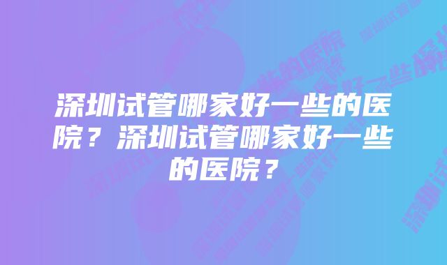 深圳试管哪家好一些的医院？深圳试管哪家好一些的医院？