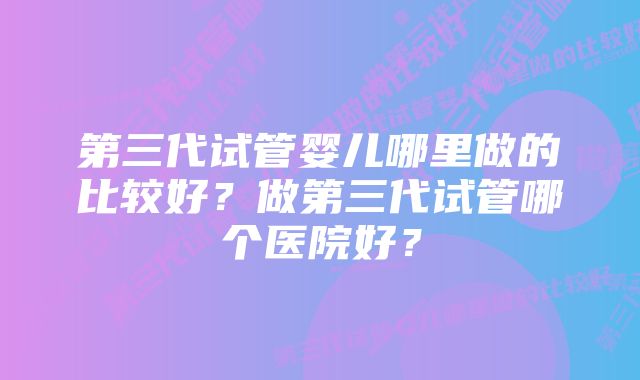 第三代试管婴儿哪里做的比较好？做第三代试管哪个医院好？