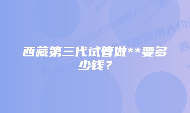 西藏第三代试管做**要多少钱？