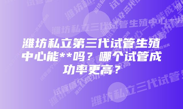 潍坊私立第三代试管生殖中心能**吗？哪个试管成功率更高？