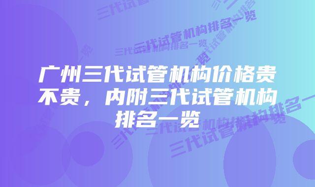 广州三代试管机构价格贵不贵，内附三代试管机构排名一览