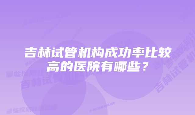 吉林试管机构成功率比较高的医院有哪些？