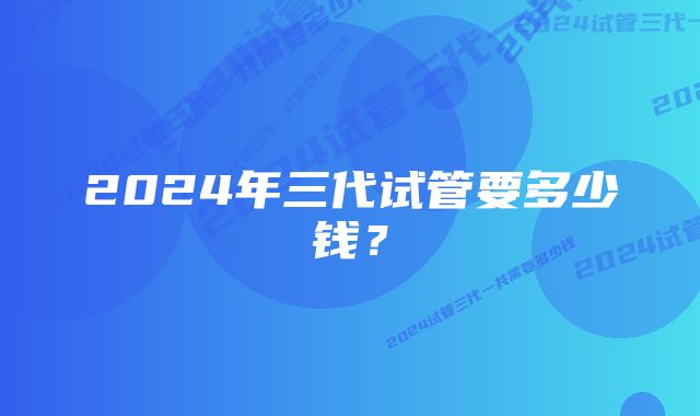 2024年三代试管要多少钱？