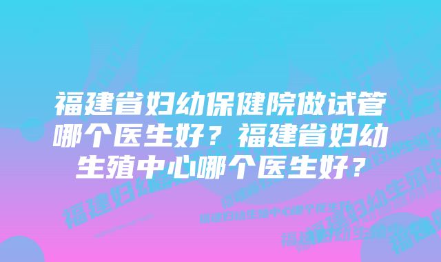 福建省妇幼保健院做试管哪个医生好？福建省妇幼生殖中心哪个医生好？