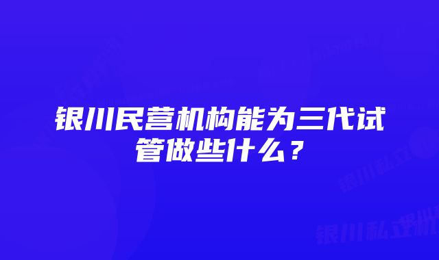 银川民营机构能为三代试管做些什么？