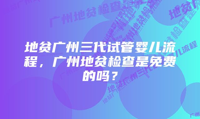 地贫广州三代试管婴儿流程，广州地贫检查是免费的吗？