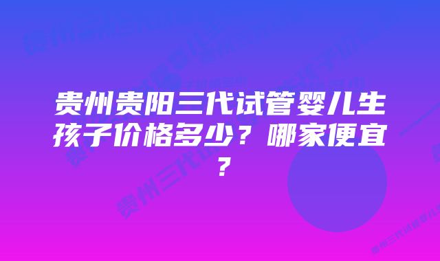 贵州贵阳三代试管婴儿生孩子价格多少？哪家便宜？