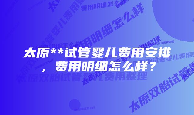 太原**试管婴儿费用安排，费用明细怎么样？