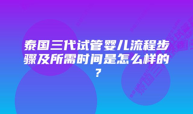 泰国三代试管婴儿流程步骤及所需时间是怎么样的？