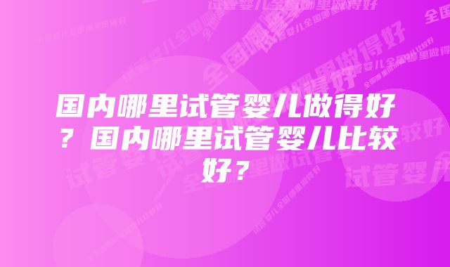 国内哪里试管婴儿做得好？国内哪里试管婴儿比较好？