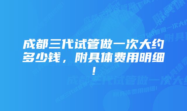 成都三代试管做一次大约多少钱，附具体费用明细!