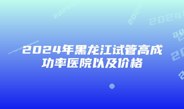 2024年黑龙江试管高成功率医院以及价格