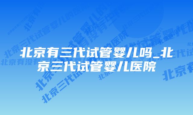 北京有三代试管婴儿吗_北京三代试管婴儿医院