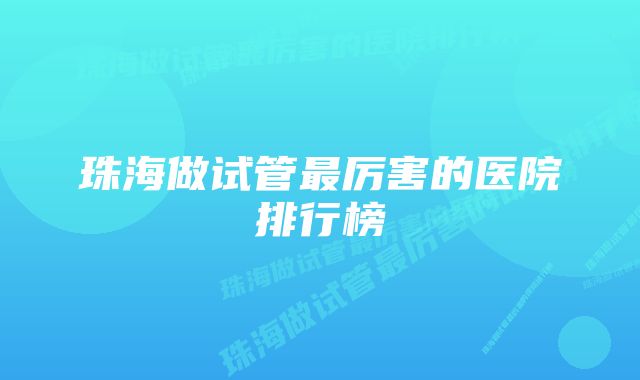 珠海做试管最厉害的医院排行榜