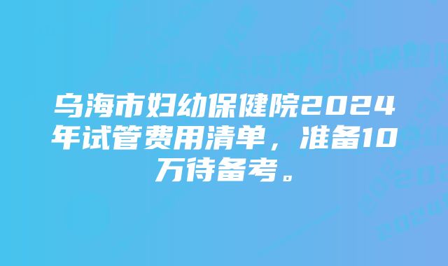 乌海市妇幼保健院2024年试管费用清单，准备10万待备考。