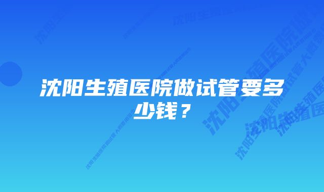 沈阳生殖医院做试管要多少钱？