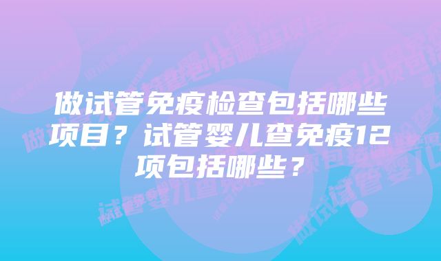 做试管免疫检查包括哪些项目？试管婴儿查免疫12项包括哪些？