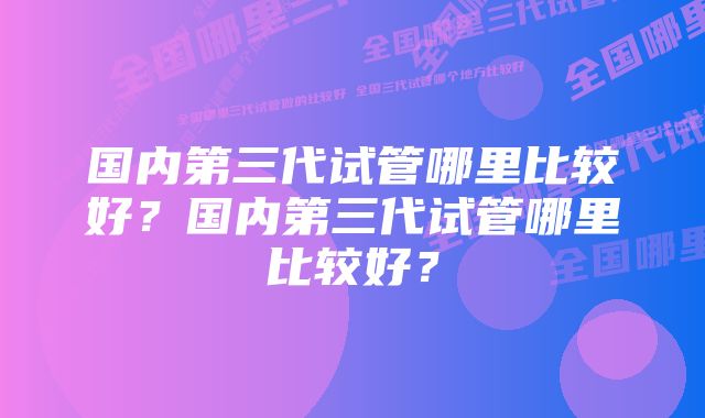 国内第三代试管哪里比较好？国内第三代试管哪里比较好？