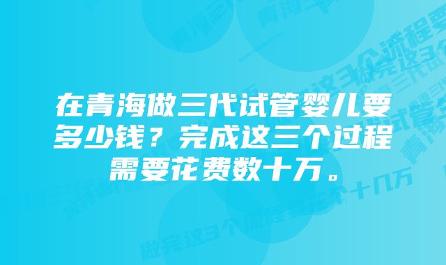 在青海做三代试管婴儿要多少钱？完成这三个过程需要花费数十万。