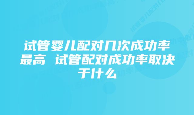 试管婴儿配对几次成功率最高 试管配对成功率取决于什么