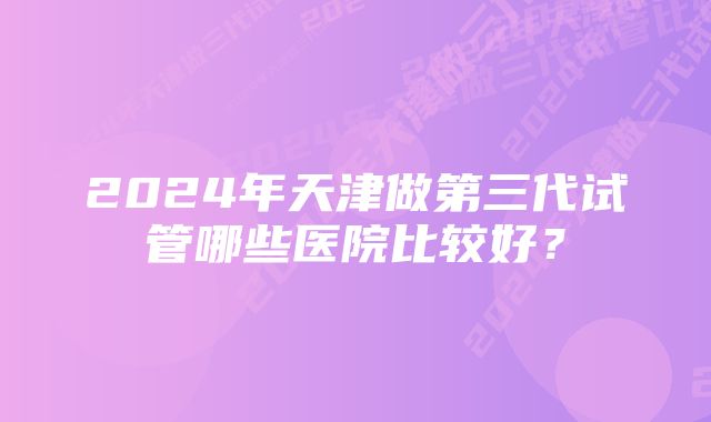 2024年天津做第三代试管哪些医院比较好？